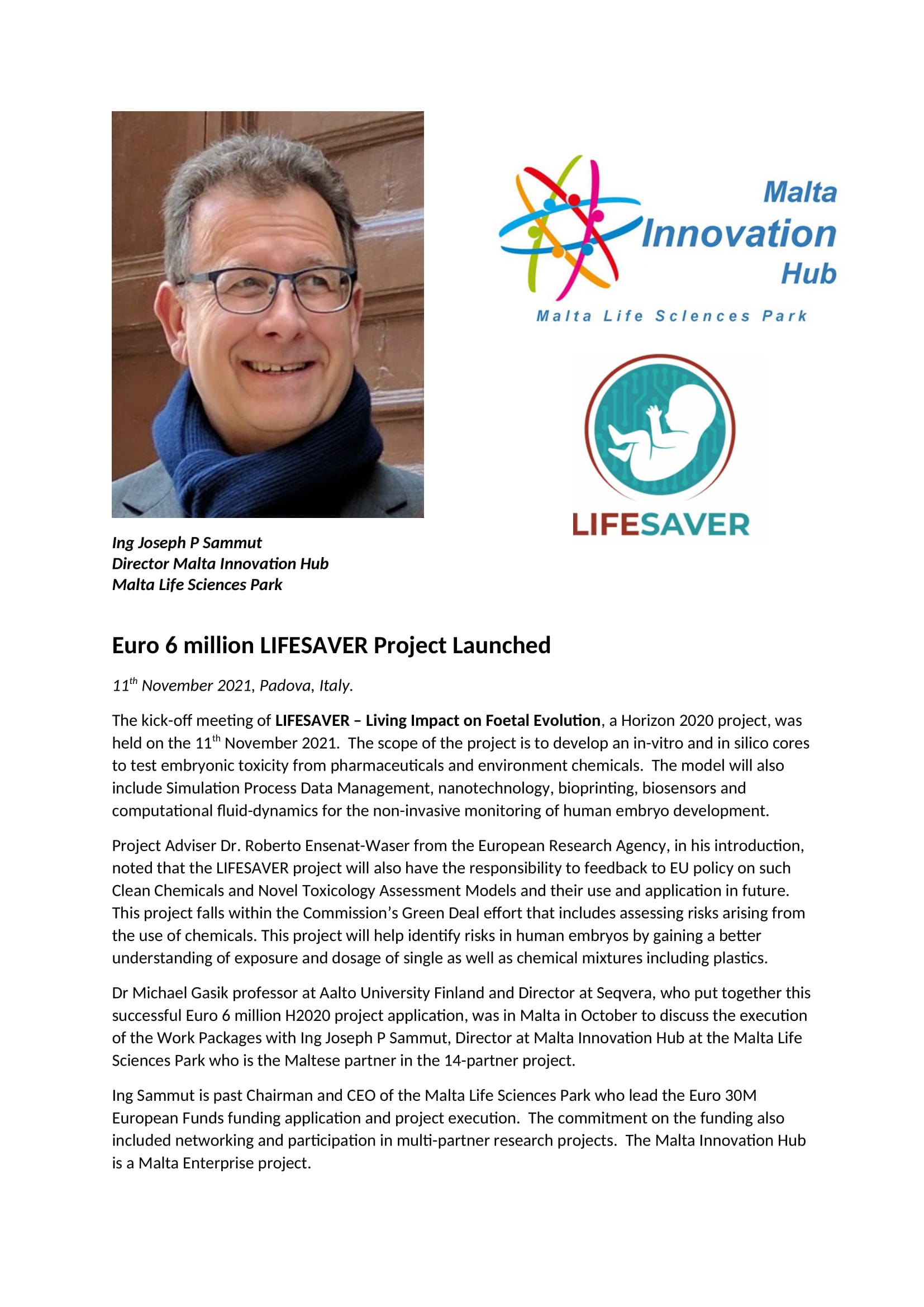 11th November 2021, Padova, Italy. The kick-off meeting of LIFESAVER – Living Impact on Foetal Evolution, a Horizon 2020 project, was held on the 11th November 2021. The scope of the project is to develop an in-vitro and in silico cores to test embryonic toxicity from pharmaceuticals and environment chemicals. The model will also include Simulation Process Data Management, nanotechnology, bioprinting, biosensors and computational fluid-dynamics for the non-invasive monitoring of human embryo development. Project Adviser Dr. Roberto Ensenat-Waser from the European Research Agency, in his introduction, noted that the LIFESAVER project will also have the responsibility to feedback to EU policy on such Clean Chemicals and Novel Toxicology Assessment Models and their use and application in future. This project falls within the Commission’s Green Deal effort that includes assessing risks arising from the use of chemicals. This project will help identify risks in human embryos by gaining a better understanding of exposure and dosage of single as well as chemical mixtures including plastics. Dr Michael Gasik professor at Aalto University Finland and Director at Seqvera, who put together this successful Euro 6 million H2020 project application, was in Malta in October to discuss the execution of the Work Packages with Ing Joseph P Sammut, Director at Malta Innovation Hub at the Malta Life Sciences Park who is the Maltese partner in the 14-partner project. Ing Sammut is past Chairman and CEO of the Malta Life Sciences Park who lead the Euro 30M European Funds funding application and project execution. The commitment on the funding also included networking and participation in multi-partner research projects. The Malta Innovation Hub is a Malta Enterprise project.